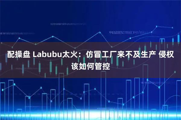 配操盘 Labubu太火：仿冒工厂来不及生产 侵权该如何管控