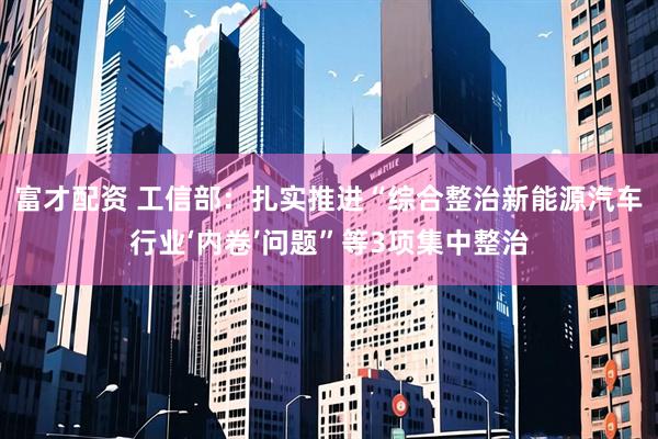 富才配资 工信部：扎实推进“综合整治新能源汽车行业‘内卷’问题”等3项集中整治