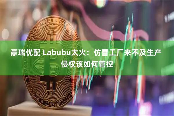豪瑞优配 Labubu太火：仿冒工厂来不及生产 侵权该如何管控