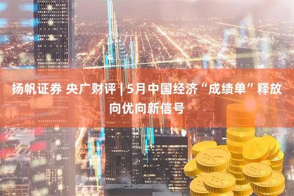 扬帆证券 央广财评 | 5月中国经济“成绩单”释放向优向新信号
