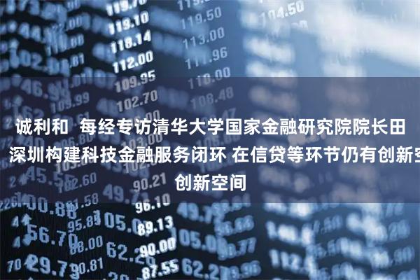 诚利和  每经专访清华大学国家金融研究院院长田轩：深圳构建科技金融服务闭环 在信贷等环节仍有创新空间