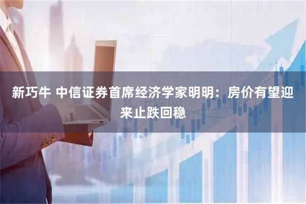 新巧牛 中信证券首席经济学家明明：房价有望迎来止跌回稳
