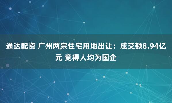 通达配资 广州两宗住宅用地出让：成交额8.94亿元 竞得人均为国企