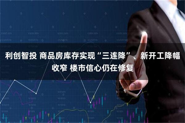 利创智投 商品房库存实现“三连降”、新开工降幅收窄 楼市信心仍在修复