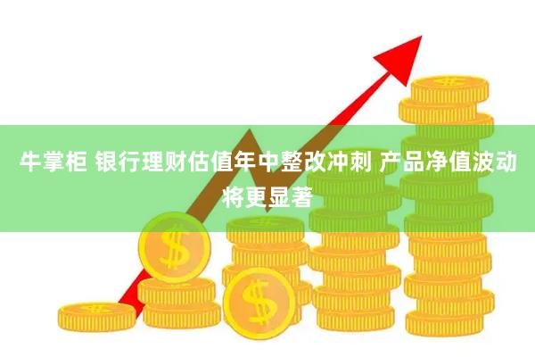 牛掌柜 银行理财估值年中整改冲刺 产品净值波动将更显著