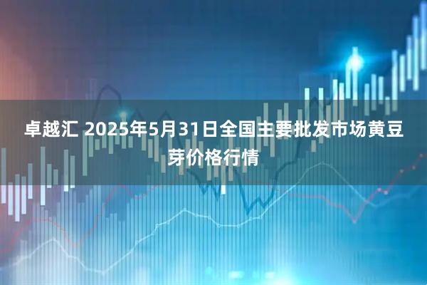 卓越汇 2025年5月31日全国主要批发市场黄豆芽价格行情