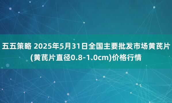 五五策略 2025年5月31日全国主要批发市场黄芪片(黄芪片直径0.8-1.0cm)价格行情