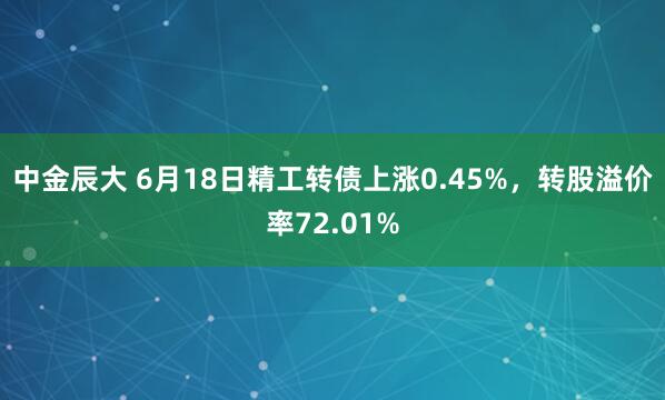 中金辰大 6月18日精工转债上涨0.45%，转股溢价率72.01%