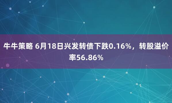 牛牛策略 6月18日兴发转债下跌0.16%，转股溢价率56.86%