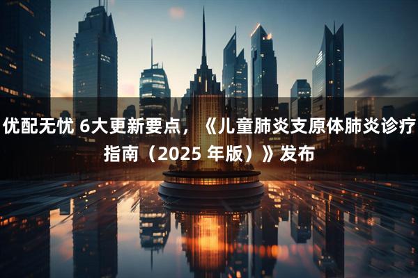 优配无忧 6大更新要点，《儿童肺炎支原体肺炎诊疗指南（2025 年版）》发布