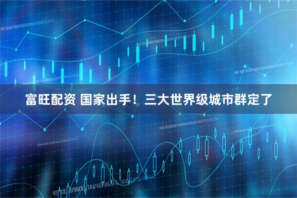 富旺配资 国家出手！三大世界级城市群定了