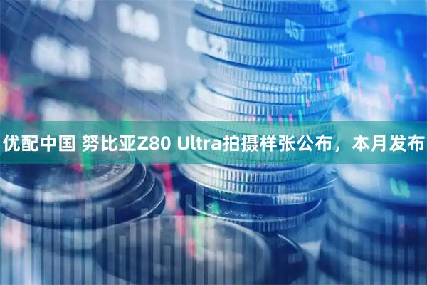 优配中国 努比亚Z80 Ultra拍摄样张公布，本月发布