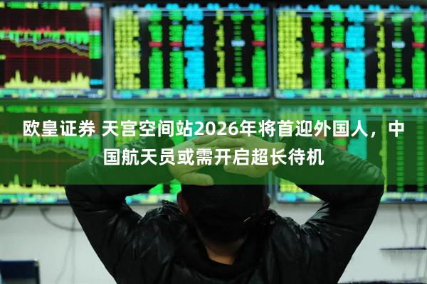 欧皇证券 天宫空间站2026年将首迎外国人，中国航天员或需开启超长待机