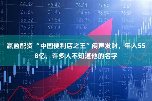 赢盈配资 “中国便利店之王”闷声发财，年入558亿，许多人不知道他的名字