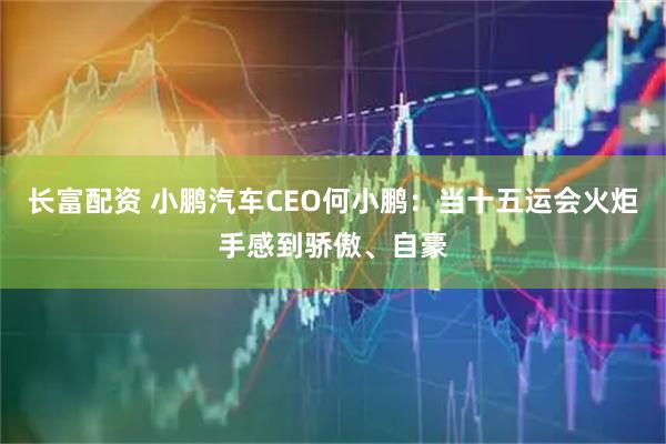 长富配资 小鹏汽车CEO何小鹏：当十五运会火炬手感到骄傲、自豪