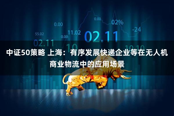 中证50策略 上海：有序发展快递企业等在无人机商业物流中的应用场景