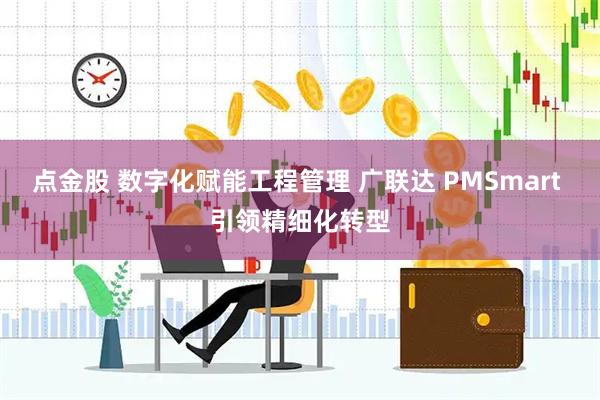 点金股 数字化赋能工程管理 广联达 PMSmart 引领精细化转型