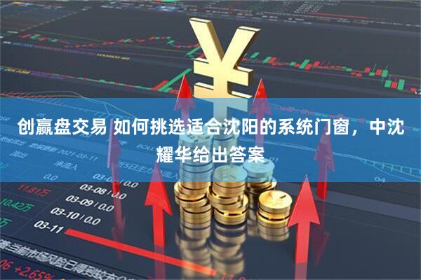 创赢盘交易 如何挑选适合沈阳的系统门窗，中沈耀华给出答案