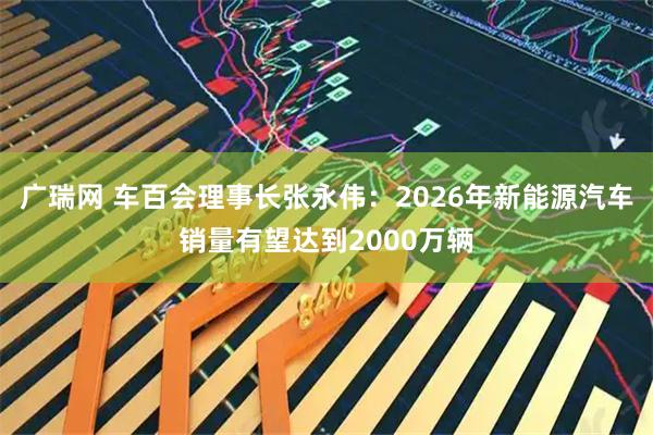 广瑞网 车百会理事长张永伟：2026年新能源汽车销量有望达到2000万辆