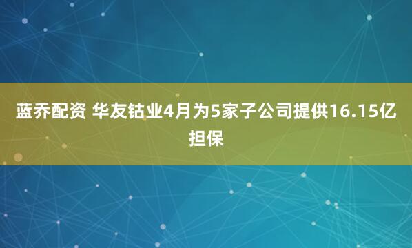 蓝乔配资 华友钴业4月为5家子公司提供16.15亿担保