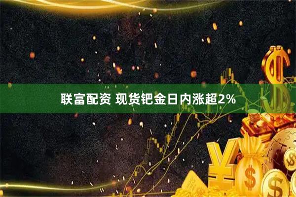 联富配资 现货钯金日内涨超2%