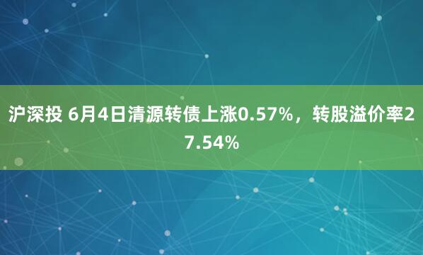 沪深投 6月4日清源转债上涨0.57%，转股溢价率27.54%