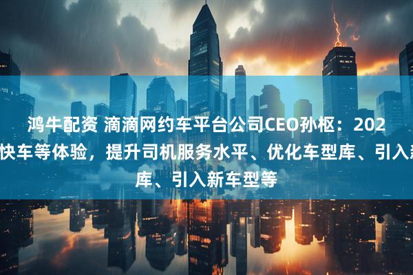 鸿牛配资 滴滴网约车平台公司CEO孙枢：2026年升级快车等体验，提升司机服务水平、优化车型库、引入新车型等