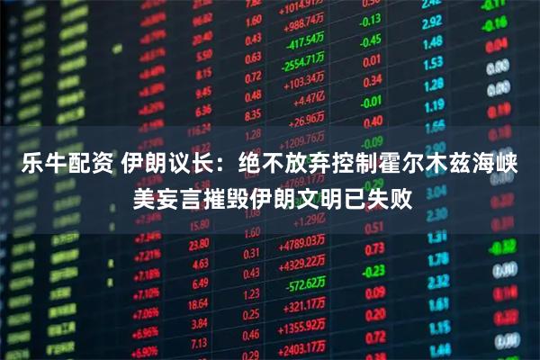 乐牛配资 伊朗议长：绝不放弃控制霍尔木兹海峡 美妄言摧毁伊朗文明已失败