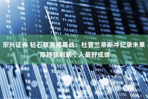 东兴证券 钻石联赛揭幕战：杜普兰蒂斯冲纪录未果 陈妤颉刷新个人最好成绩