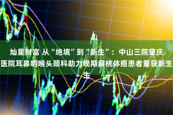 灿星财富 从“绝境”到“新生”：中山三院肇庆医院耳鼻咽喉头颈科助力晚期扁桃体癌患者重获新生